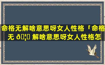 命格无解啥意思呀女人性格「命格无 🦆 解啥意思呀女人性格怎 🍀 么样」